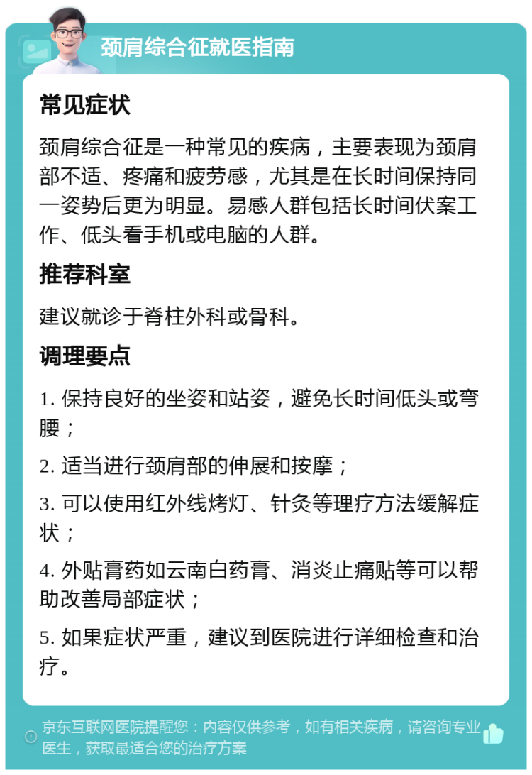 颈肩综合征就医指南 常见症状 颈肩综合征是一种常见的疾病，主要表现为颈肩部不适、疼痛和疲劳感，尤其是在长时间保持同一姿势后更为明显。易感人群包括长时间伏案工作、低头看手机或电脑的人群。 推荐科室 建议就诊于脊柱外科或骨科。 调理要点 1. 保持良好的坐姿和站姿，避免长时间低头或弯腰； 2. 适当进行颈肩部的伸展和按摩； 3. 可以使用红外线烤灯、针灸等理疗方法缓解症状； 4. 外贴膏药如云南白药膏、消炎止痛贴等可以帮助改善局部症状； 5. 如果症状严重，建议到医院进行详细检查和治疗。