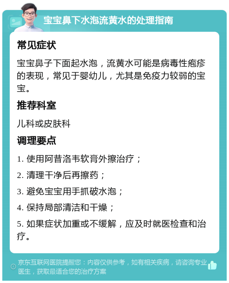 宝宝鼻下水泡流黄水的处理指南 常见症状 宝宝鼻子下面起水泡，流黄水可能是病毒性疱疹的表现，常见于婴幼儿，尤其是免疫力较弱的宝宝。 推荐科室 儿科或皮肤科 调理要点 1. 使用阿昔洛韦软膏外擦治疗； 2. 清理干净后再擦药； 3. 避免宝宝用手抓破水泡； 4. 保持局部清洁和干燥； 5. 如果症状加重或不缓解，应及时就医检查和治疗。