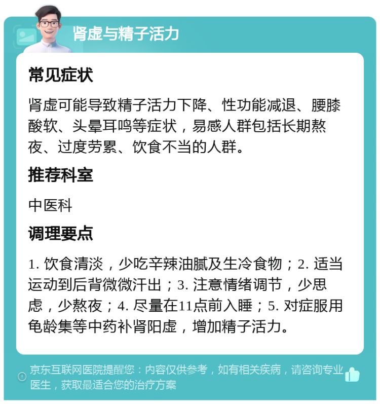 肾虚与精子活力 常见症状 肾虚可能导致精子活力下降、性功能减退、腰膝酸软、头晕耳鸣等症状，易感人群包括长期熬夜、过度劳累、饮食不当的人群。 推荐科室 中医科 调理要点 1. 饮食清淡，少吃辛辣油腻及生冷食物；2. 适当运动到后背微微汗出；3. 注意情绪调节，少思虑，少熬夜；4. 尽量在11点前入睡；5. 对症服用龟龄集等中药补肾阳虚，增加精子活力。