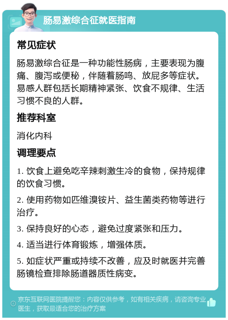 肠易激综合征就医指南 常见症状 肠易激综合征是一种功能性肠病，主要表现为腹痛、腹泻或便秘，伴随着肠鸣、放屁多等症状。易感人群包括长期精神紧张、饮食不规律、生活习惯不良的人群。 推荐科室 消化内科 调理要点 1. 饮食上避免吃辛辣刺激生冷的食物，保持规律的饮食习惯。 2. 使用药物如匹维溴铵片、益生菌类药物等进行治疗。 3. 保持良好的心态，避免过度紧张和压力。 4. 适当进行体育锻炼，增强体质。 5. 如症状严重或持续不改善，应及时就医并完善肠镜检查排除肠道器质性病变。