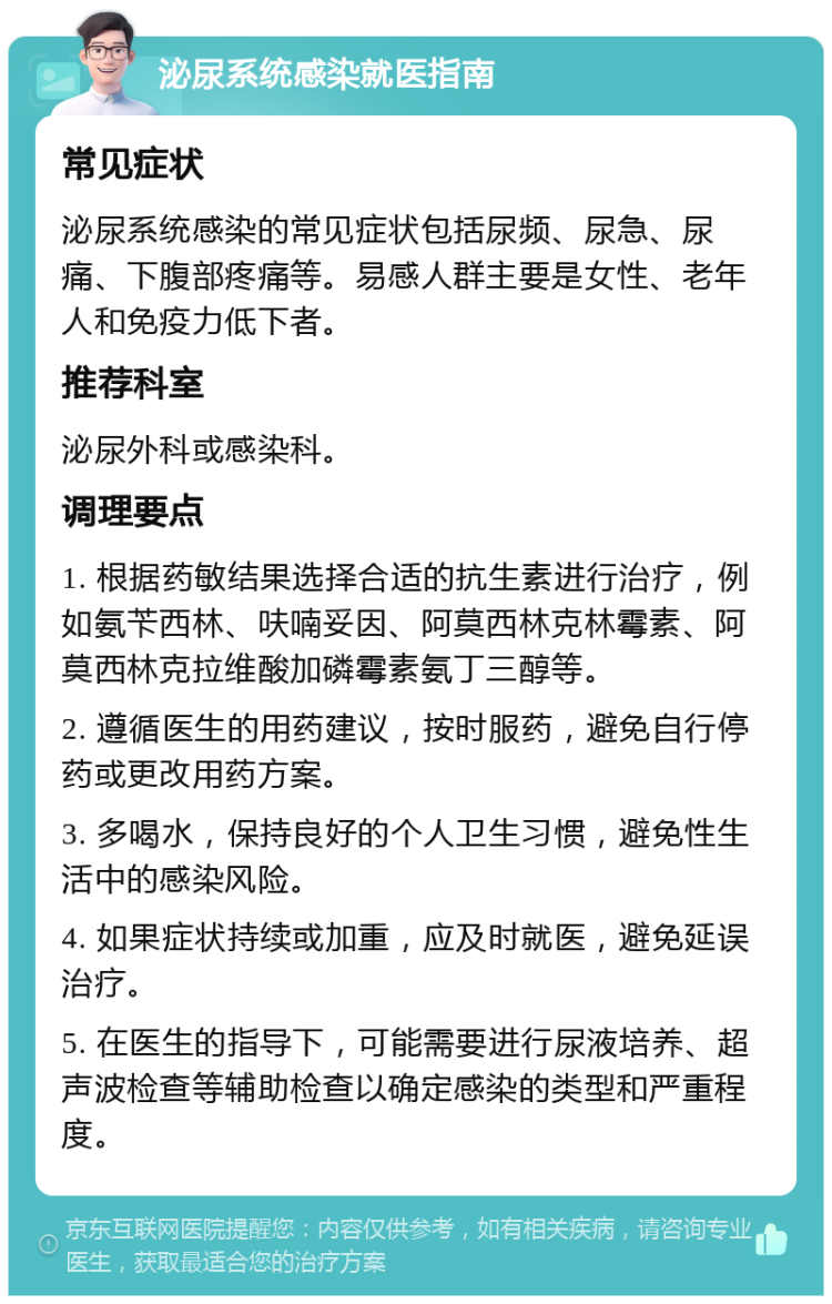 泌尿系统感染就医指南 常见症状 泌尿系统感染的常见症状包括尿频、尿急、尿痛、下腹部疼痛等。易感人群主要是女性、老年人和免疫力低下者。 推荐科室 泌尿外科或感染科。 调理要点 1. 根据药敏结果选择合适的抗生素进行治疗，例如氨苄西林、呋喃妥因、阿莫西林克林霉素、阿莫西林克拉维酸加磷霉素氨丁三醇等。 2. 遵循医生的用药建议，按时服药，避免自行停药或更改用药方案。 3. 多喝水，保持良好的个人卫生习惯，避免性生活中的感染风险。 4. 如果症状持续或加重，应及时就医，避免延误治疗。 5. 在医生的指导下，可能需要进行尿液培养、超声波检查等辅助检查以确定感染的类型和严重程度。