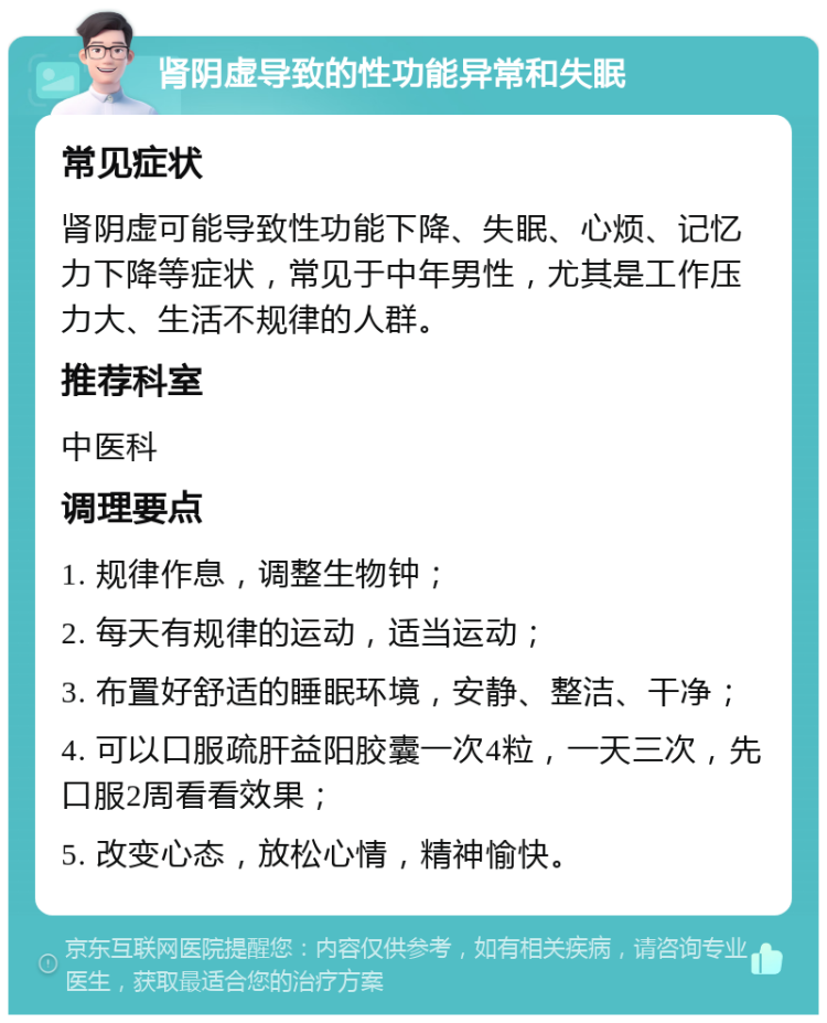 肾阴虚导致的性功能异常和失眠 常见症状 肾阴虚可能导致性功能下降、失眠、心烦、记忆力下降等症状，常见于中年男性，尤其是工作压力大、生活不规律的人群。 推荐科室 中医科 调理要点 1. 规律作息，调整生物钟； 2. 每天有规律的运动，适当运动； 3. 布置好舒适的睡眠环境，安静、整洁、干净； 4. 可以口服疏肝益阳胶囊一次4粒，一天三次，先口服2周看看效果； 5. 改变心态，放松心情，精神愉快。