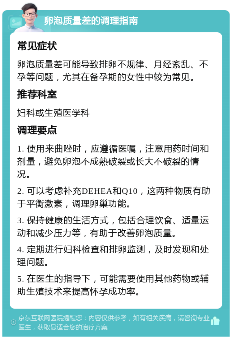 卵泡质量差的调理指南 常见症状 卵泡质量差可能导致排卵不规律、月经紊乱、不孕等问题，尤其在备孕期的女性中较为常见。 推荐科室 妇科或生殖医学科 调理要点 1. 使用来曲唑时，应遵循医嘱，注意用药时间和剂量，避免卵泡不成熟破裂或长大不破裂的情况。 2. 可以考虑补充DEHEA和Q10，这两种物质有助于平衡激素，调理卵巢功能。 3. 保持健康的生活方式，包括合理饮食、适量运动和减少压力等，有助于改善卵泡质量。 4. 定期进行妇科检查和排卵监测，及时发现和处理问题。 5. 在医生的指导下，可能需要使用其他药物或辅助生殖技术来提高怀孕成功率。