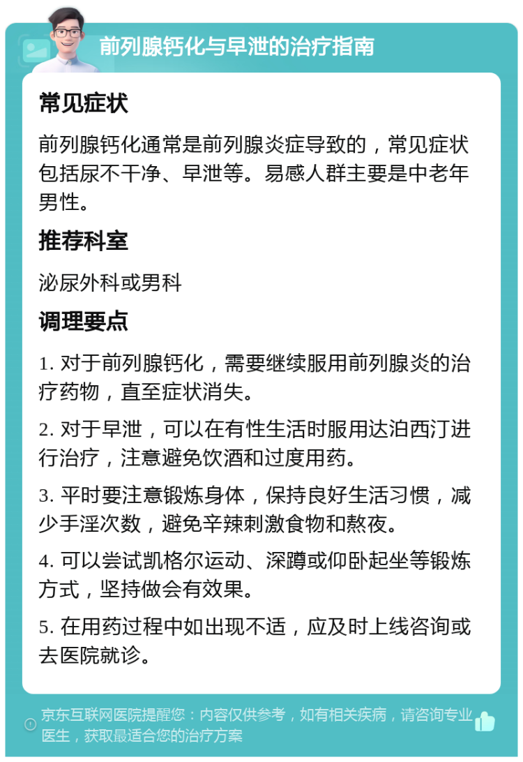 前列腺钙化与早泄的治疗指南 常见症状 前列腺钙化通常是前列腺炎症导致的，常见症状包括尿不干净、早泄等。易感人群主要是中老年男性。 推荐科室 泌尿外科或男科 调理要点 1. 对于前列腺钙化，需要继续服用前列腺炎的治疗药物，直至症状消失。 2. 对于早泄，可以在有性生活时服用达泊西汀进行治疗，注意避免饮酒和过度用药。 3. 平时要注意锻炼身体，保持良好生活习惯，减少手淫次数，避免辛辣刺激食物和熬夜。 4. 可以尝试凯格尔运动、深蹲或仰卧起坐等锻炼方式，坚持做会有效果。 5. 在用药过程中如出现不适，应及时上线咨询或去医院就诊。