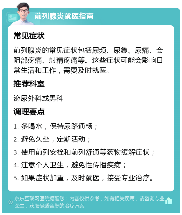 前列腺炎就医指南 常见症状 前列腺炎的常见症状包括尿频、尿急、尿痛、会阴部疼痛、射精疼痛等。这些症状可能会影响日常生活和工作，需要及时就医。 推荐科室 泌尿外科或男科 调理要点 1. 多喝水，保持尿路通畅； 2. 避免久坐，定期活动； 3. 使用前列安栓和前列舒通等药物缓解症状； 4. 注意个人卫生，避免性传播疾病； 5. 如果症状加重，及时就医，接受专业治疗。