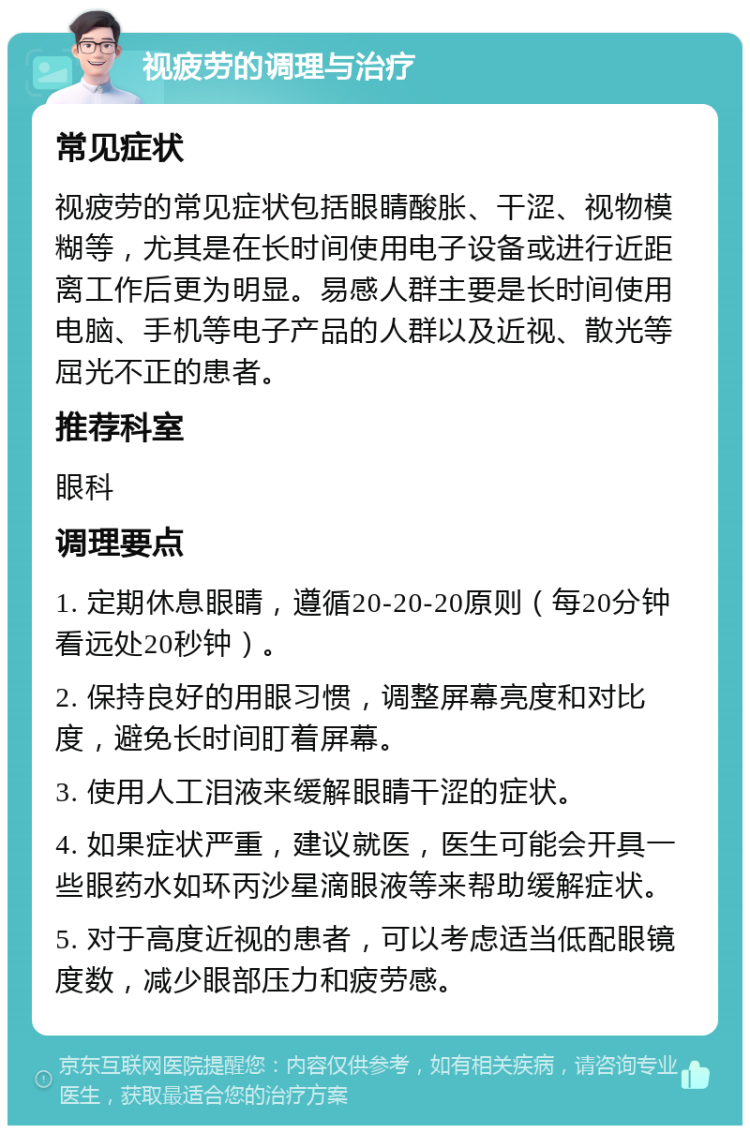 视疲劳的调理与治疗 常见症状 视疲劳的常见症状包括眼睛酸胀、干涩、视物模糊等，尤其是在长时间使用电子设备或进行近距离工作后更为明显。易感人群主要是长时间使用电脑、手机等电子产品的人群以及近视、散光等屈光不正的患者。 推荐科室 眼科 调理要点 1. 定期休息眼睛，遵循20-20-20原则（每20分钟看远处20秒钟）。 2. 保持良好的用眼习惯，调整屏幕亮度和对比度，避免长时间盯着屏幕。 3. 使用人工泪液来缓解眼睛干涩的症状。 4. 如果症状严重，建议就医，医生可能会开具一些眼药水如环丙沙星滴眼液等来帮助缓解症状。 5. 对于高度近视的患者，可以考虑适当低配眼镜度数，减少眼部压力和疲劳感。