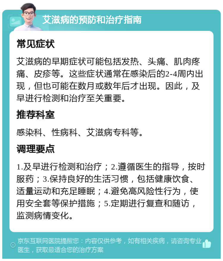 艾滋病的预防和治疗指南 常见症状 艾滋病的早期症状可能包括发热、头痛、肌肉疼痛、皮疹等。这些症状通常在感染后的2-4周内出现，但也可能在数月或数年后才出现。因此，及早进行检测和治疗至关重要。 推荐科室 感染科、性病科、艾滋病专科等。 调理要点 1.及早进行检测和治疗；2.遵循医生的指导，按时服药；3.保持良好的生活习惯，包括健康饮食、适量运动和充足睡眠；4.避免高风险性行为，使用安全套等保护措施；5.定期进行复查和随访，监测病情变化。