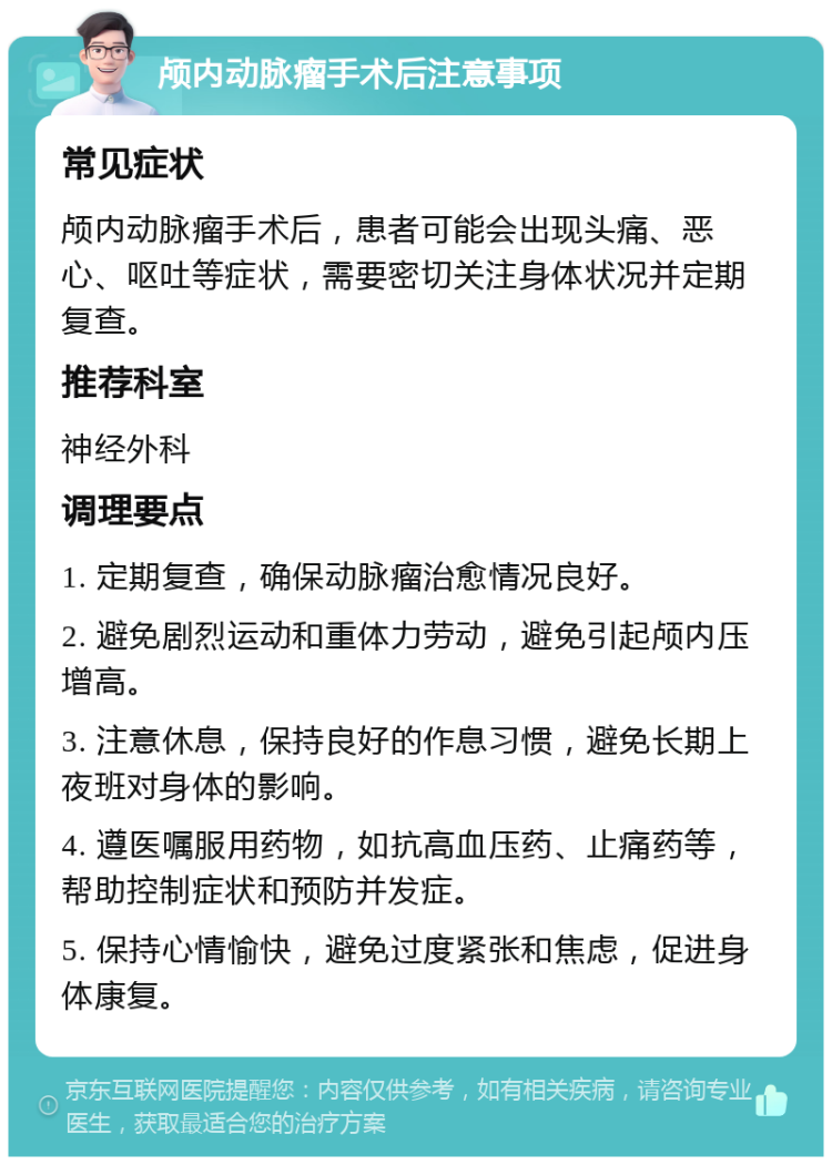 颅内动脉瘤手术后注意事项 常见症状 颅内动脉瘤手术后，患者可能会出现头痛、恶心、呕吐等症状，需要密切关注身体状况并定期复查。 推荐科室 神经外科 调理要点 1. 定期复查，确保动脉瘤治愈情况良好。 2. 避免剧烈运动和重体力劳动，避免引起颅内压增高。 3. 注意休息，保持良好的作息习惯，避免长期上夜班对身体的影响。 4. 遵医嘱服用药物，如抗高血压药、止痛药等，帮助控制症状和预防并发症。 5. 保持心情愉快，避免过度紧张和焦虑，促进身体康复。