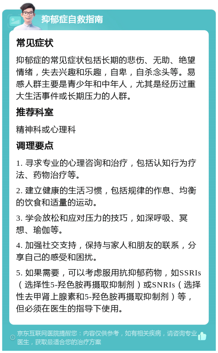 抑郁症自救指南 常见症状 抑郁症的常见症状包括长期的悲伤、无助、绝望情绪，失去兴趣和乐趣，自卑，自杀念头等。易感人群主要是青少年和中年人，尤其是经历过重大生活事件或长期压力的人群。 推荐科室 精神科或心理科 调理要点 1. 寻求专业的心理咨询和治疗，包括认知行为疗法、药物治疗等。 2. 建立健康的生活习惯，包括规律的作息、均衡的饮食和适量的运动。 3. 学会放松和应对压力的技巧，如深呼吸、冥想、瑜伽等。 4. 加强社交支持，保持与家人和朋友的联系，分享自己的感受和困扰。 5. 如果需要，可以考虑服用抗抑郁药物，如SSRIs（选择性5-羟色胺再摄取抑制剂）或SNRIs（选择性去甲肾上腺素和5-羟色胺再摄取抑制剂）等，但必须在医生的指导下使用。