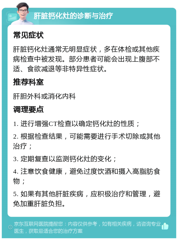 肝脏钙化灶的诊断与治疗 常见症状 肝脏钙化灶通常无明显症状，多在体检或其他疾病检查中被发现。部分患者可能会出现上腹部不适、食欲减退等非特异性症状。 推荐科室 肝胆外科或消化内科 调理要点 1. 进行增强CT检查以确定钙化灶的性质； 2. 根据检查结果，可能需要进行手术切除或其他治疗； 3. 定期复查以监测钙化灶的变化； 4. 注意饮食健康，避免过度饮酒和摄入高脂肪食物； 5. 如果有其他肝脏疾病，应积极治疗和管理，避免加重肝脏负担。