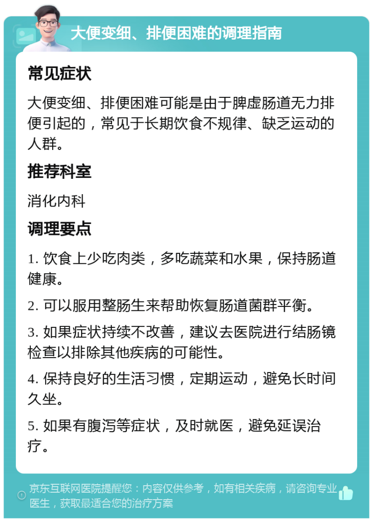 大便变细、排便困难的调理指南 常见症状 大便变细、排便困难可能是由于脾虚肠道无力排便引起的，常见于长期饮食不规律、缺乏运动的人群。 推荐科室 消化内科 调理要点 1. 饮食上少吃肉类，多吃蔬菜和水果，保持肠道健康。 2. 可以服用整肠生来帮助恢复肠道菌群平衡。 3. 如果症状持续不改善，建议去医院进行结肠镜检查以排除其他疾病的可能性。 4. 保持良好的生活习惯，定期运动，避免长时间久坐。 5. 如果有腹泻等症状，及时就医，避免延误治疗。