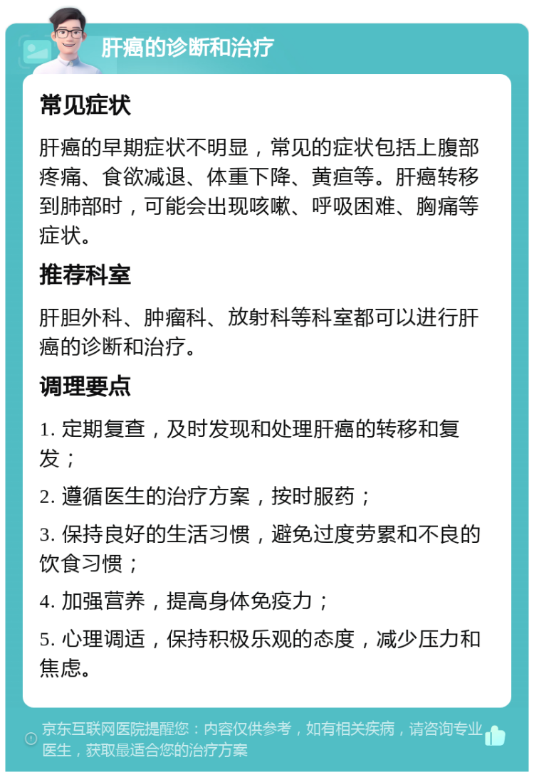 肝癌的诊断和治疗 常见症状 肝癌的早期症状不明显，常见的症状包括上腹部疼痛、食欲减退、体重下降、黄疸等。肝癌转移到肺部时，可能会出现咳嗽、呼吸困难、胸痛等症状。 推荐科室 肝胆外科、肿瘤科、放射科等科室都可以进行肝癌的诊断和治疗。 调理要点 1. 定期复查，及时发现和处理肝癌的转移和复发； 2. 遵循医生的治疗方案，按时服药； 3. 保持良好的生活习惯，避免过度劳累和不良的饮食习惯； 4. 加强营养，提高身体免疫力； 5. 心理调适，保持积极乐观的态度，减少压力和焦虑。