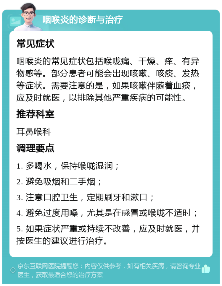 咽喉炎的诊断与治疗 常见症状 咽喉炎的常见症状包括喉咙痛、干燥、痒、有异物感等。部分患者可能会出现咳嗽、咳痰、发热等症状。需要注意的是，如果咳嗽伴随着血痰，应及时就医，以排除其他严重疾病的可能性。 推荐科室 耳鼻喉科 调理要点 1. 多喝水，保持喉咙湿润； 2. 避免吸烟和二手烟； 3. 注意口腔卫生，定期刷牙和漱口； 4. 避免过度用嗓，尤其是在感冒或喉咙不适时； 5. 如果症状严重或持续不改善，应及时就医，并按医生的建议进行治疗。