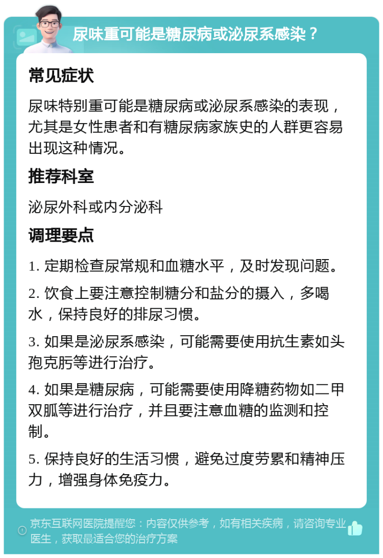 尿味重可能是糖尿病或泌尿系感染？ 常见症状 尿味特别重可能是糖尿病或泌尿系感染的表现，尤其是女性患者和有糖尿病家族史的人群更容易出现这种情况。 推荐科室 泌尿外科或内分泌科 调理要点 1. 定期检查尿常规和血糖水平，及时发现问题。 2. 饮食上要注意控制糖分和盐分的摄入，多喝水，保持良好的排尿习惯。 3. 如果是泌尿系感染，可能需要使用抗生素如头孢克肟等进行治疗。 4. 如果是糖尿病，可能需要使用降糖药物如二甲双胍等进行治疗，并且要注意血糖的监测和控制。 5. 保持良好的生活习惯，避免过度劳累和精神压力，增强身体免疫力。