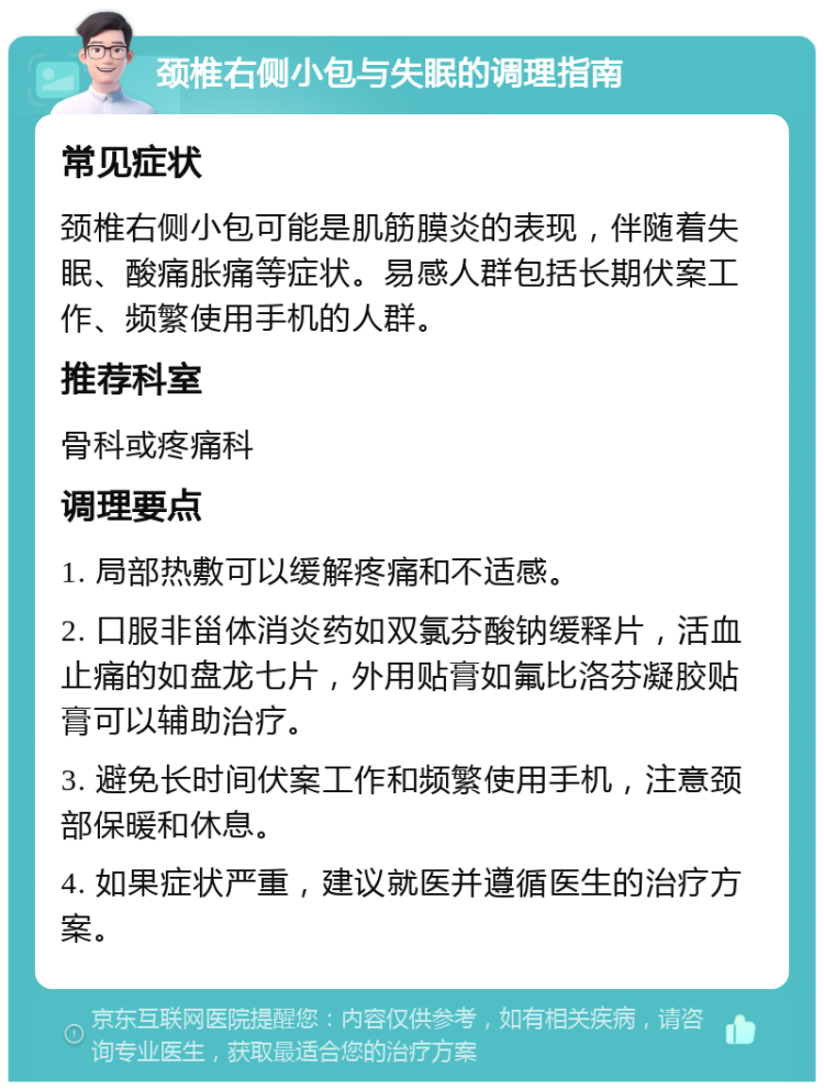 颈椎右侧小包与失眠的调理指南 常见症状 颈椎右侧小包可能是肌筋膜炎的表现，伴随着失眠、酸痛胀痛等症状。易感人群包括长期伏案工作、频繁使用手机的人群。 推荐科室 骨科或疼痛科 调理要点 1. 局部热敷可以缓解疼痛和不适感。 2. 口服非甾体消炎药如双氯芬酸钠缓释片，活血止痛的如盘龙七片，外用贴膏如氟比洛芬凝胶贴膏可以辅助治疗。 3. 避免长时间伏案工作和频繁使用手机，注意颈部保暖和休息。 4. 如果症状严重，建议就医并遵循医生的治疗方案。