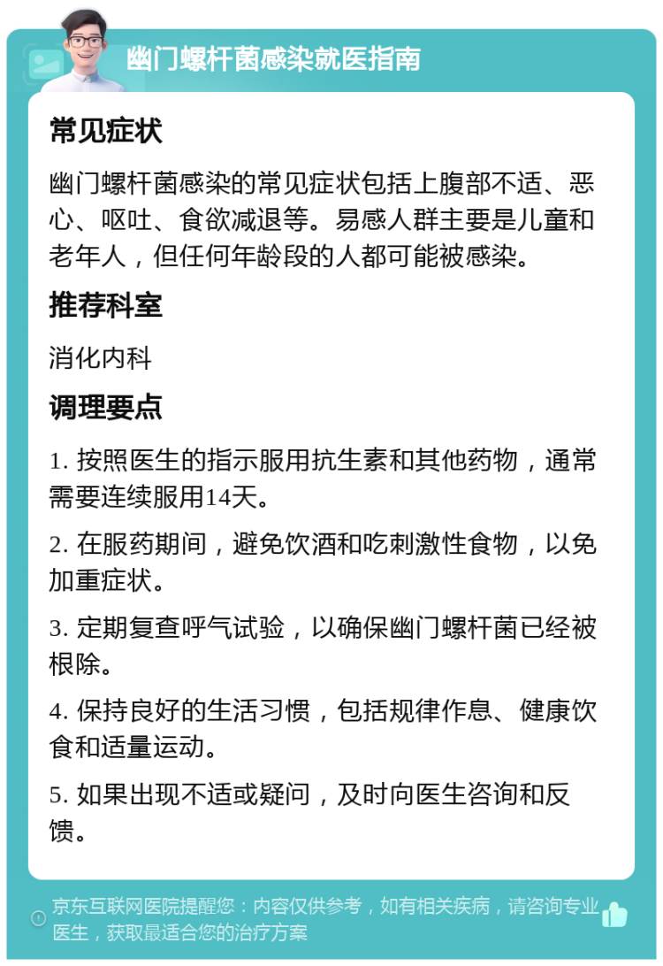 幽门螺杆菌感染就医指南 常见症状 幽门螺杆菌感染的常见症状包括上腹部不适、恶心、呕吐、食欲减退等。易感人群主要是儿童和老年人，但任何年龄段的人都可能被感染。 推荐科室 消化内科 调理要点 1. 按照医生的指示服用抗生素和其他药物，通常需要连续服用14天。 2. 在服药期间，避免饮酒和吃刺激性食物，以免加重症状。 3. 定期复查呼气试验，以确保幽门螺杆菌已经被根除。 4. 保持良好的生活习惯，包括规律作息、健康饮食和适量运动。 5. 如果出现不适或疑问，及时向医生咨询和反馈。