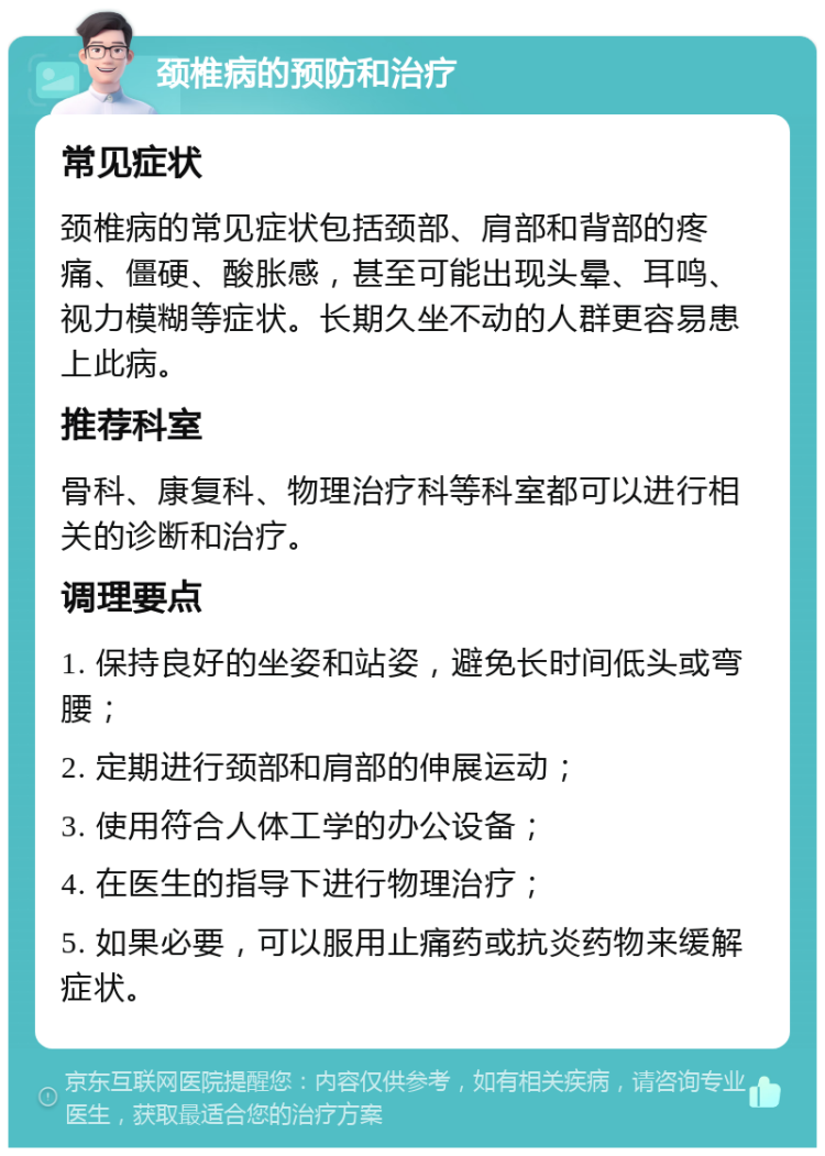 颈椎病的预防和治疗 常见症状 颈椎病的常见症状包括颈部、肩部和背部的疼痛、僵硬、酸胀感，甚至可能出现头晕、耳鸣、视力模糊等症状。长期久坐不动的人群更容易患上此病。 推荐科室 骨科、康复科、物理治疗科等科室都可以进行相关的诊断和治疗。 调理要点 1. 保持良好的坐姿和站姿，避免长时间低头或弯腰； 2. 定期进行颈部和肩部的伸展运动； 3. 使用符合人体工学的办公设备； 4. 在医生的指导下进行物理治疗； 5. 如果必要，可以服用止痛药或抗炎药物来缓解症状。