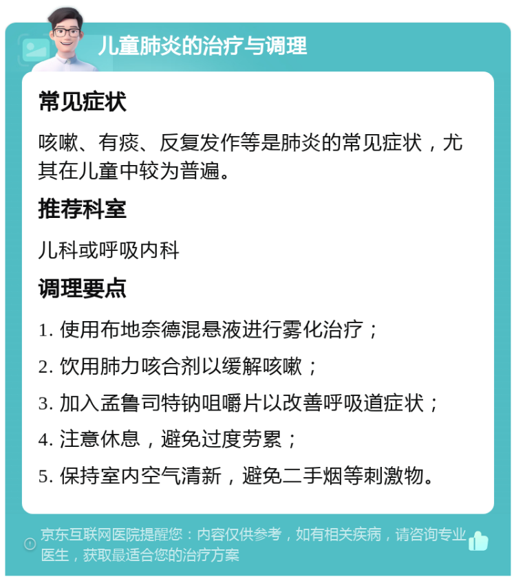 儿童肺炎的治疗与调理 常见症状 咳嗽、有痰、反复发作等是肺炎的常见症状，尤其在儿童中较为普遍。 推荐科室 儿科或呼吸内科 调理要点 1. 使用布地奈德混悬液进行雾化治疗； 2. 饮用肺力咳合剂以缓解咳嗽； 3. 加入孟鲁司特钠咀嚼片以改善呼吸道症状； 4. 注意休息，避免过度劳累； 5. 保持室内空气清新，避免二手烟等刺激物。