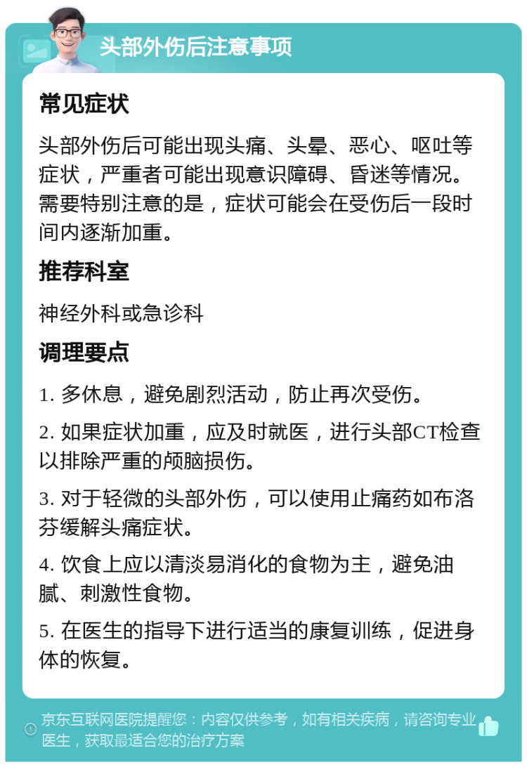 头部外伤后注意事项 常见症状 头部外伤后可能出现头痛、头晕、恶心、呕吐等症状，严重者可能出现意识障碍、昏迷等情况。需要特别注意的是，症状可能会在受伤后一段时间内逐渐加重。 推荐科室 神经外科或急诊科 调理要点 1. 多休息，避免剧烈活动，防止再次受伤。 2. 如果症状加重，应及时就医，进行头部CT检查以排除严重的颅脑损伤。 3. 对于轻微的头部外伤，可以使用止痛药如布洛芬缓解头痛症状。 4. 饮食上应以清淡易消化的食物为主，避免油腻、刺激性食物。 5. 在医生的指导下进行适当的康复训练，促进身体的恢复。