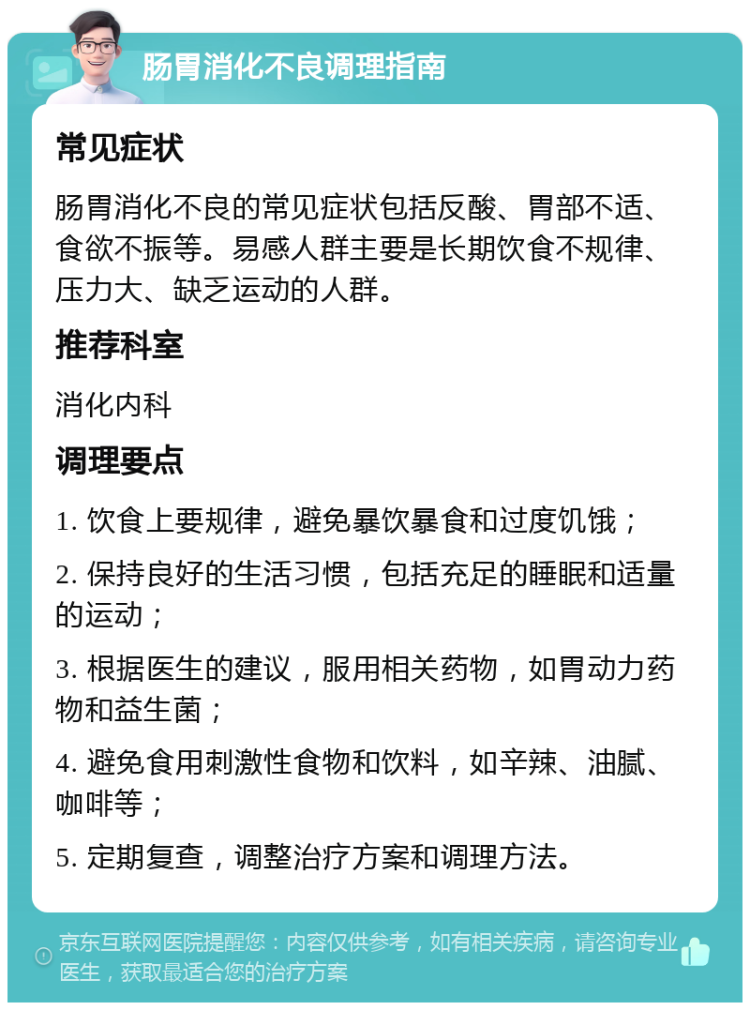 肠胃消化不良调理指南 常见症状 肠胃消化不良的常见症状包括反酸、胃部不适、食欲不振等。易感人群主要是长期饮食不规律、压力大、缺乏运动的人群。 推荐科室 消化内科 调理要点 1. 饮食上要规律，避免暴饮暴食和过度饥饿； 2. 保持良好的生活习惯，包括充足的睡眠和适量的运动； 3. 根据医生的建议，服用相关药物，如胃动力药物和益生菌； 4. 避免食用刺激性食物和饮料，如辛辣、油腻、咖啡等； 5. 定期复查，调整治疗方案和调理方法。