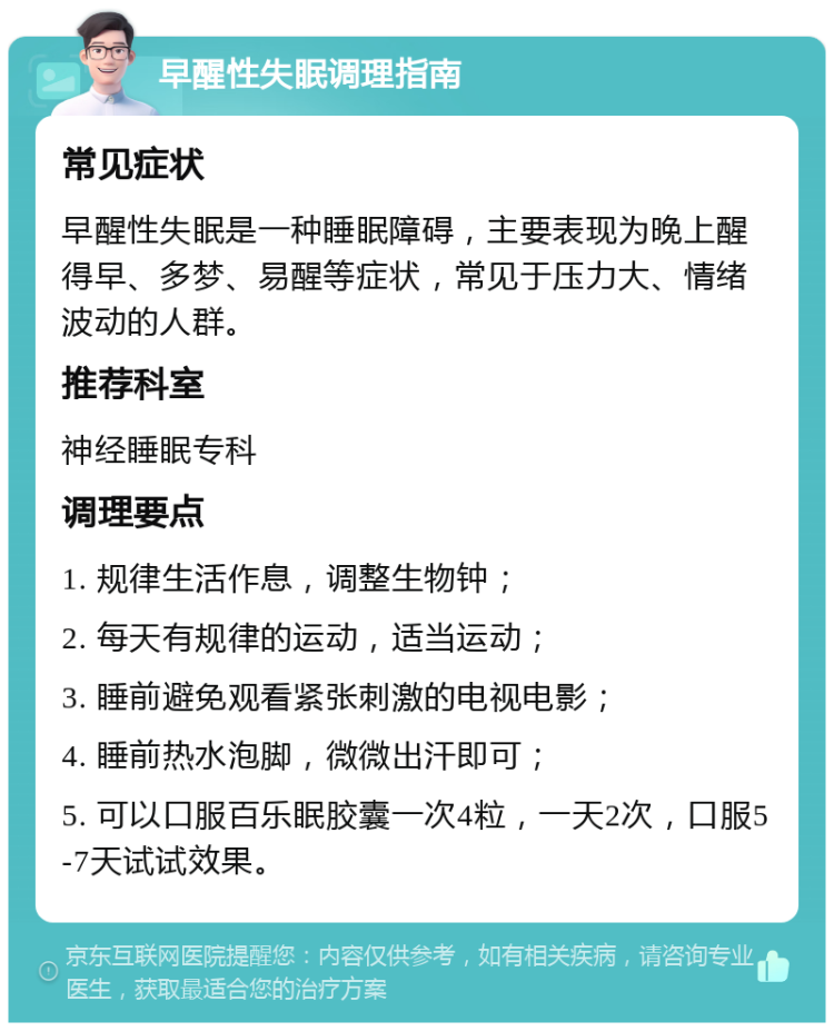 早醒性失眠调理指南 常见症状 早醒性失眠是一种睡眠障碍，主要表现为晚上醒得早、多梦、易醒等症状，常见于压力大、情绪波动的人群。 推荐科室 神经睡眠专科 调理要点 1. 规律生活作息，调整生物钟； 2. 每天有规律的运动，适当运动； 3. 睡前避免观看紧张刺激的电视电影； 4. 睡前热水泡脚，微微出汗即可； 5. 可以口服百乐眠胶囊一次4粒，一天2次，口服5-7天试试效果。