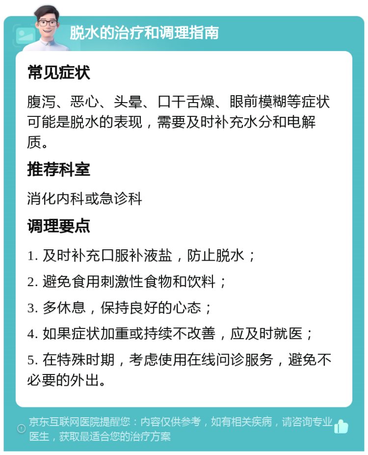 脱水的治疗和调理指南 常见症状 腹泻、恶心、头晕、口干舌燥、眼前模糊等症状可能是脱水的表现，需要及时补充水分和电解质。 推荐科室 消化内科或急诊科 调理要点 1. 及时补充口服补液盐，防止脱水； 2. 避免食用刺激性食物和饮料； 3. 多休息，保持良好的心态； 4. 如果症状加重或持续不改善，应及时就医； 5. 在特殊时期，考虑使用在线问诊服务，避免不必要的外出。