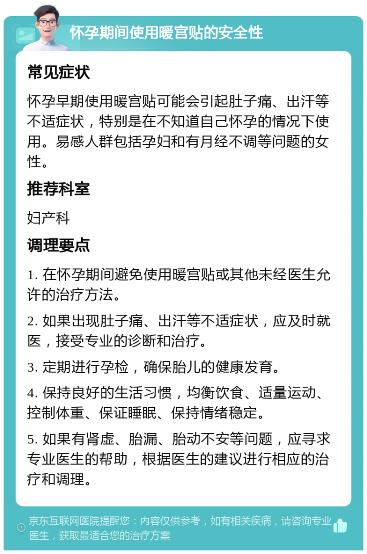 怀孕期间使用暖宫贴的安全性 常见症状 怀孕早期使用暖宫贴可能会引起肚子痛、出汗等不适症状，特别是在不知道自己怀孕的情况下使用。易感人群包括孕妇和有月经不调等问题的女性。 推荐科室 妇产科 调理要点 1. 在怀孕期间避免使用暖宫贴或其他未经医生允许的治疗方法。 2. 如果出现肚子痛、出汗等不适症状，应及时就医，接受专业的诊断和治疗。 3. 定期进行孕检，确保胎儿的健康发育。 4. 保持良好的生活习惯，均衡饮食、适量运动、控制体重、保证睡眠、保持情绪稳定。 5. 如果有肾虚、胎漏、胎动不安等问题，应寻求专业医生的帮助，根据医生的建议进行相应的治疗和调理。