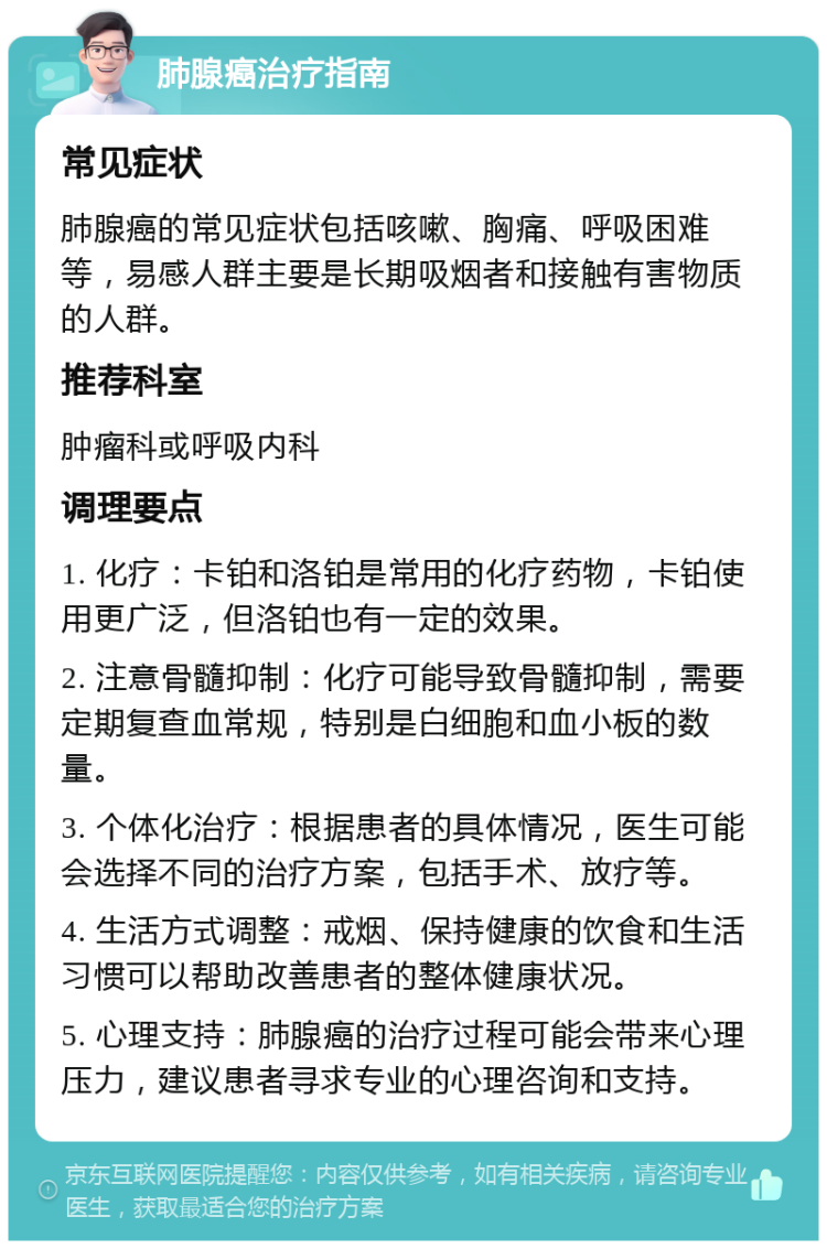 肺腺癌治疗指南 常见症状 肺腺癌的常见症状包括咳嗽、胸痛、呼吸困难等，易感人群主要是长期吸烟者和接触有害物质的人群。 推荐科室 肿瘤科或呼吸内科 调理要点 1. 化疗：卡铂和洛铂是常用的化疗药物，卡铂使用更广泛，但洛铂也有一定的效果。 2. 注意骨髓抑制：化疗可能导致骨髓抑制，需要定期复查血常规，特别是白细胞和血小板的数量。 3. 个体化治疗：根据患者的具体情况，医生可能会选择不同的治疗方案，包括手术、放疗等。 4. 生活方式调整：戒烟、保持健康的饮食和生活习惯可以帮助改善患者的整体健康状况。 5. 心理支持：肺腺癌的治疗过程可能会带来心理压力，建议患者寻求专业的心理咨询和支持。