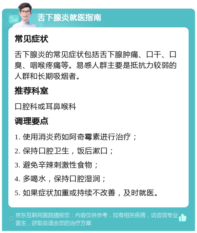 舌下腺炎就医指南 常见症状 舌下腺炎的常见症状包括舌下腺肿痛、口干、口臭、咽喉疼痛等。易感人群主要是抵抗力较弱的人群和长期吸烟者。 推荐科室 口腔科或耳鼻喉科 调理要点 1. 使用消炎药如阿奇霉素进行治疗； 2. 保持口腔卫生，饭后漱口； 3. 避免辛辣刺激性食物； 4. 多喝水，保持口腔湿润； 5. 如果症状加重或持续不改善，及时就医。