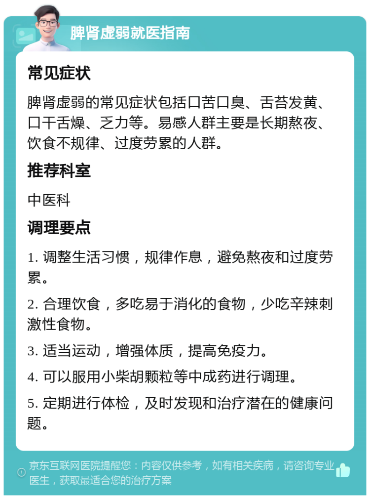 脾肾虚弱就医指南 常见症状 脾肾虚弱的常见症状包括口苦口臭、舌苔发黄、口干舌燥、乏力等。易感人群主要是长期熬夜、饮食不规律、过度劳累的人群。 推荐科室 中医科 调理要点 1. 调整生活习惯，规律作息，避免熬夜和过度劳累。 2. 合理饮食，多吃易于消化的食物，少吃辛辣刺激性食物。 3. 适当运动，增强体质，提高免疫力。 4. 可以服用小柴胡颗粒等中成药进行调理。 5. 定期进行体检，及时发现和治疗潜在的健康问题。