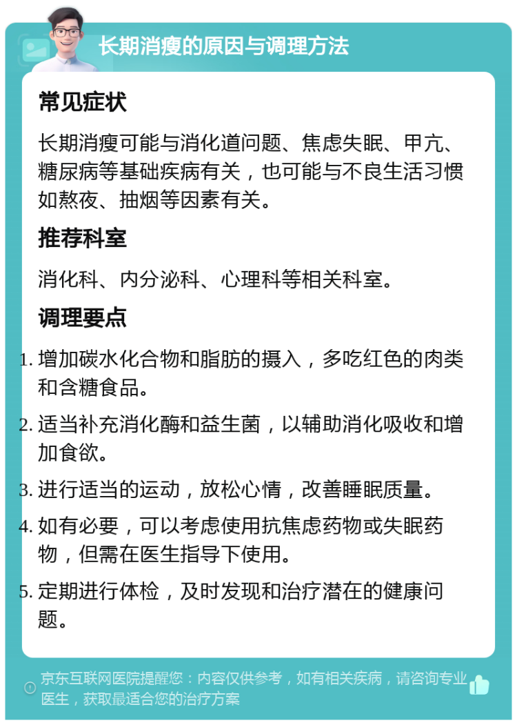 长期消瘦的原因与调理方法 常见症状 长期消瘦可能与消化道问题、焦虑失眠、甲亢、糖尿病等基础疾病有关，也可能与不良生活习惯如熬夜、抽烟等因素有关。 推荐科室 消化科、内分泌科、心理科等相关科室。 调理要点 增加碳水化合物和脂肪的摄入，多吃红色的肉类和含糖食品。 适当补充消化酶和益生菌，以辅助消化吸收和增加食欲。 进行适当的运动，放松心情，改善睡眠质量。 如有必要，可以考虑使用抗焦虑药物或失眠药物，但需在医生指导下使用。 定期进行体检，及时发现和治疗潜在的健康问题。