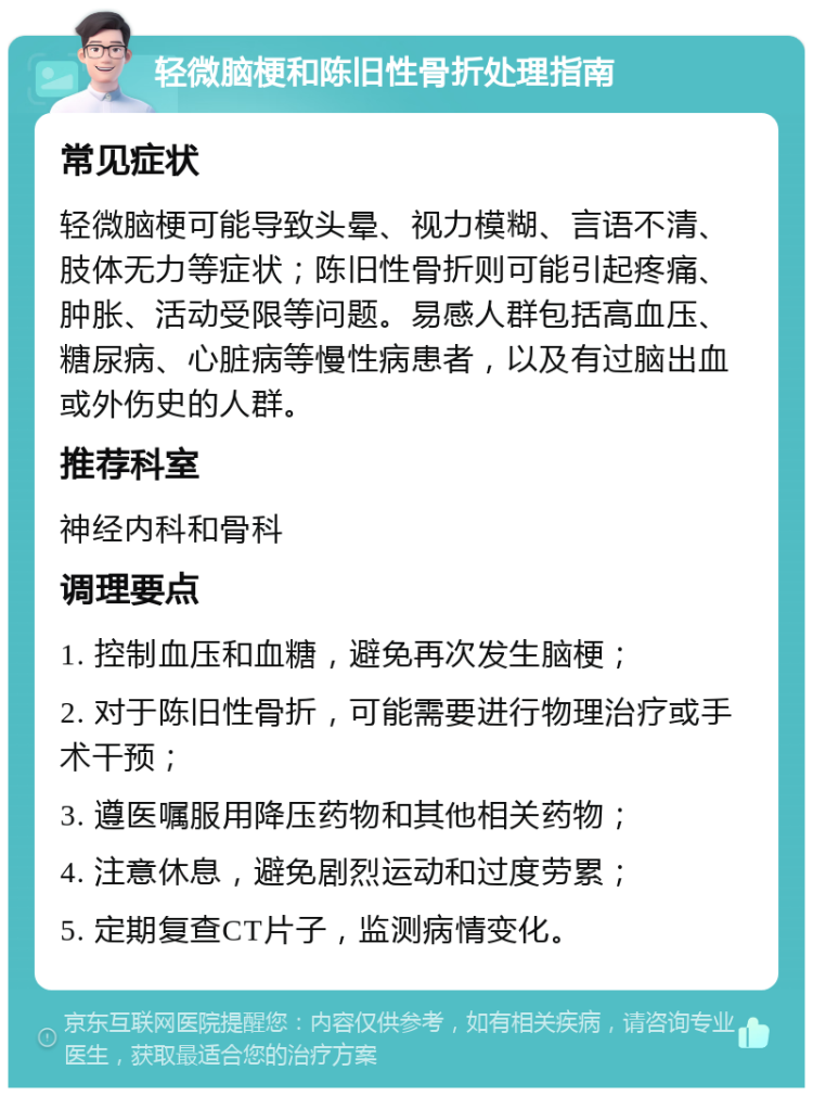 轻微脑梗和陈旧性骨折处理指南 常见症状 轻微脑梗可能导致头晕、视力模糊、言语不清、肢体无力等症状；陈旧性骨折则可能引起疼痛、肿胀、活动受限等问题。易感人群包括高血压、糖尿病、心脏病等慢性病患者，以及有过脑出血或外伤史的人群。 推荐科室 神经内科和骨科 调理要点 1. 控制血压和血糖，避免再次发生脑梗； 2. 对于陈旧性骨折，可能需要进行物理治疗或手术干预； 3. 遵医嘱服用降压药物和其他相关药物； 4. 注意休息，避免剧烈运动和过度劳累； 5. 定期复查CT片子，监测病情变化。