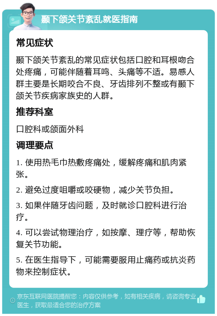 颞下颌关节紊乱就医指南 常见症状 颞下颌关节紊乱的常见症状包括口腔和耳根吻合处疼痛，可能伴随着耳鸣、头痛等不适。易感人群主要是长期咬合不良、牙齿排列不整或有颞下颌关节疾病家族史的人群。 推荐科室 口腔科或颌面外科 调理要点 1. 使用热毛巾热敷疼痛处，缓解疼痛和肌肉紧张。 2. 避免过度咀嚼或咬硬物，减少关节负担。 3. 如果伴随牙齿问题，及时就诊口腔科进行治疗。 4. 可以尝试物理治疗，如按摩、理疗等，帮助恢复关节功能。 5. 在医生指导下，可能需要服用止痛药或抗炎药物来控制症状。