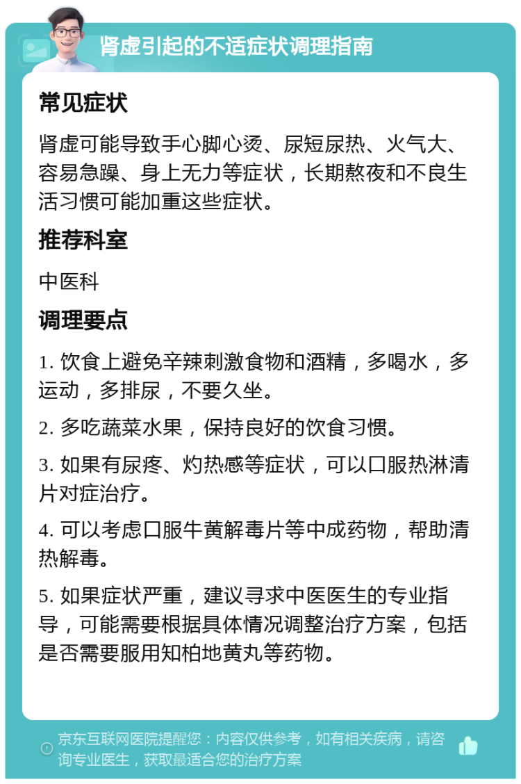 肾虚引起的不适症状调理指南 常见症状 肾虚可能导致手心脚心烫、尿短尿热、火气大、容易急躁、身上无力等症状，长期熬夜和不良生活习惯可能加重这些症状。 推荐科室 中医科 调理要点 1. 饮食上避免辛辣刺激食物和酒精，多喝水，多运动，多排尿，不要久坐。 2. 多吃蔬菜水果，保持良好的饮食习惯。 3. 如果有尿疼、灼热感等症状，可以口服热淋清片对症治疗。 4. 可以考虑口服牛黄解毒片等中成药物，帮助清热解毒。 5. 如果症状严重，建议寻求中医医生的专业指导，可能需要根据具体情况调整治疗方案，包括是否需要服用知柏地黄丸等药物。