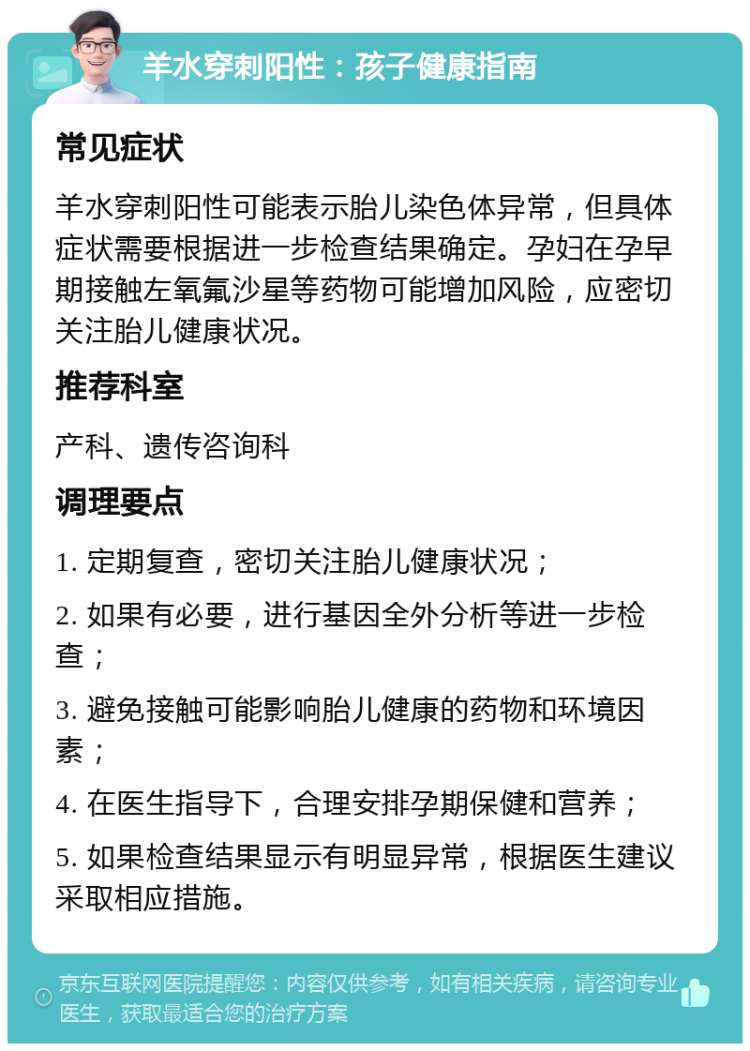 羊水穿刺阳性：孩子健康指南 常见症状 羊水穿刺阳性可能表示胎儿染色体异常，但具体症状需要根据进一步检查结果确定。孕妇在孕早期接触左氧氟沙星等药物可能增加风险，应密切关注胎儿健康状况。 推荐科室 产科、遗传咨询科 调理要点 1. 定期复查，密切关注胎儿健康状况； 2. 如果有必要，进行基因全外分析等进一步检查； 3. 避免接触可能影响胎儿健康的药物和环境因素； 4. 在医生指导下，合理安排孕期保健和营养； 5. 如果检查结果显示有明显异常，根据医生建议采取相应措施。