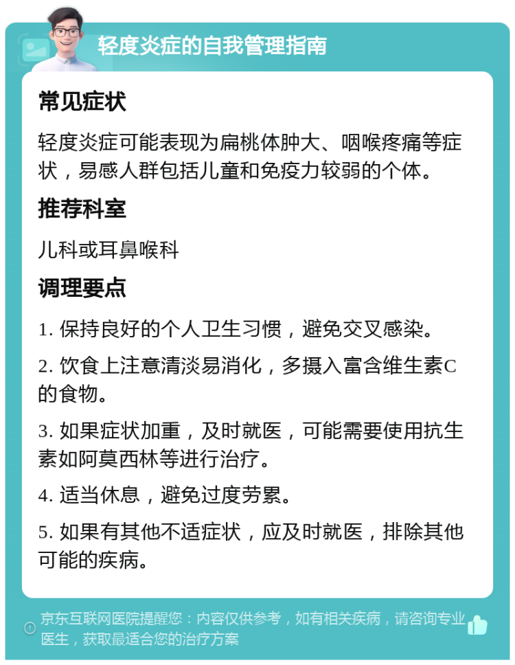 轻度炎症的自我管理指南 常见症状 轻度炎症可能表现为扁桃体肿大、咽喉疼痛等症状，易感人群包括儿童和免疫力较弱的个体。 推荐科室 儿科或耳鼻喉科 调理要点 1. 保持良好的个人卫生习惯，避免交叉感染。 2. 饮食上注意清淡易消化，多摄入富含维生素C的食物。 3. 如果症状加重，及时就医，可能需要使用抗生素如阿莫西林等进行治疗。 4. 适当休息，避免过度劳累。 5. 如果有其他不适症状，应及时就医，排除其他可能的疾病。