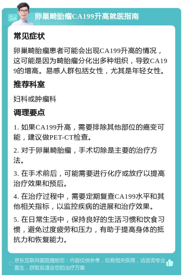 卵巢畸胎瘤CA199升高就医指南 常见症状 卵巢畸胎瘤患者可能会出现CA199升高的情况，这可能是因为畸胎瘤分化出多种组织，导致CA199的增高。易感人群包括女性，尤其是年轻女性。 推荐科室 妇科或肿瘤科 调理要点 1. 如果CA199升高，需要排除其他部位的癌变可能，建议做PET-CT检查。 2. 对于卵巢畸胎瘤，手术切除是主要的治疗方法。 3. 在手术前后，可能需要进行化疗或放疗以提高治疗效果和预后。 4. 在治疗过程中，需要定期复查CA199水平和其他相关指标，以监控疾病的进展和治疗效果。 5. 在日常生活中，保持良好的生活习惯和饮食习惯，避免过度疲劳和压力，有助于提高身体的抵抗力和恢复能力。