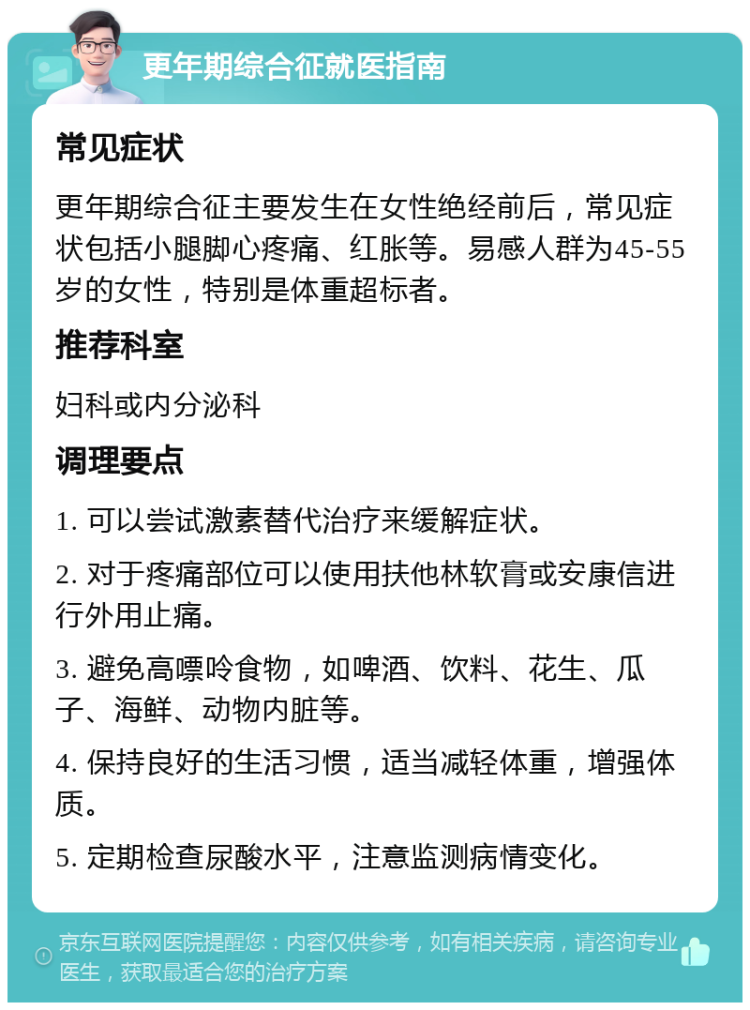 更年期综合征就医指南 常见症状 更年期综合征主要发生在女性绝经前后，常见症状包括小腿脚心疼痛、红胀等。易感人群为45-55岁的女性，特别是体重超标者。 推荐科室 妇科或内分泌科 调理要点 1. 可以尝试激素替代治疗来缓解症状。 2. 对于疼痛部位可以使用扶他林软膏或安康信进行外用止痛。 3. 避免高嘌呤食物，如啤酒、饮料、花生、瓜子、海鲜、动物内脏等。 4. 保持良好的生活习惯，适当减轻体重，增强体质。 5. 定期检查尿酸水平，注意监测病情变化。