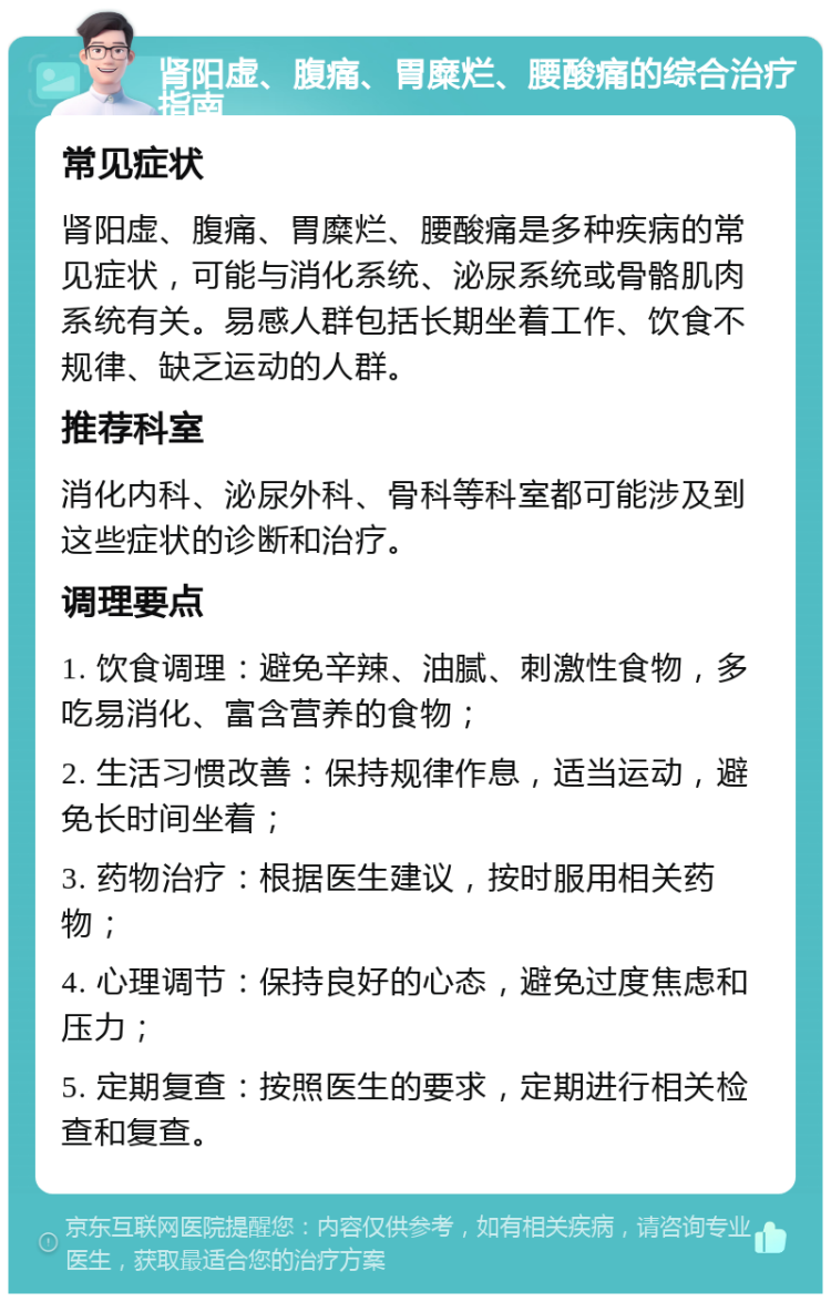 肾阳虚、腹痛、胃糜烂、腰酸痛的综合治疗指南 常见症状 肾阳虚、腹痛、胃糜烂、腰酸痛是多种疾病的常见症状，可能与消化系统、泌尿系统或骨骼肌肉系统有关。易感人群包括长期坐着工作、饮食不规律、缺乏运动的人群。 推荐科室 消化内科、泌尿外科、骨科等科室都可能涉及到这些症状的诊断和治疗。 调理要点 1. 饮食调理：避免辛辣、油腻、刺激性食物，多吃易消化、富含营养的食物； 2. 生活习惯改善：保持规律作息，适当运动，避免长时间坐着； 3. 药物治疗：根据医生建议，按时服用相关药物； 4. 心理调节：保持良好的心态，避免过度焦虑和压力； 5. 定期复查：按照医生的要求，定期进行相关检查和复查。