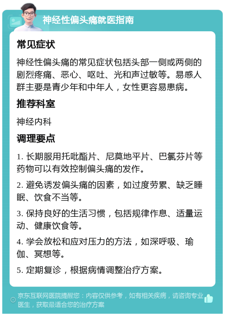 神经性偏头痛就医指南 常见症状 神经性偏头痛的常见症状包括头部一侧或两侧的剧烈疼痛、恶心、呕吐、光和声过敏等。易感人群主要是青少年和中年人，女性更容易患病。 推荐科室 神经内科 调理要点 1. 长期服用托吡酯片、尼莫地平片、巴氯芬片等药物可以有效控制偏头痛的发作。 2. 避免诱发偏头痛的因素，如过度劳累、缺乏睡眠、饮食不当等。 3. 保持良好的生活习惯，包括规律作息、适量运动、健康饮食等。 4. 学会放松和应对压力的方法，如深呼吸、瑜伽、冥想等。 5. 定期复诊，根据病情调整治疗方案。