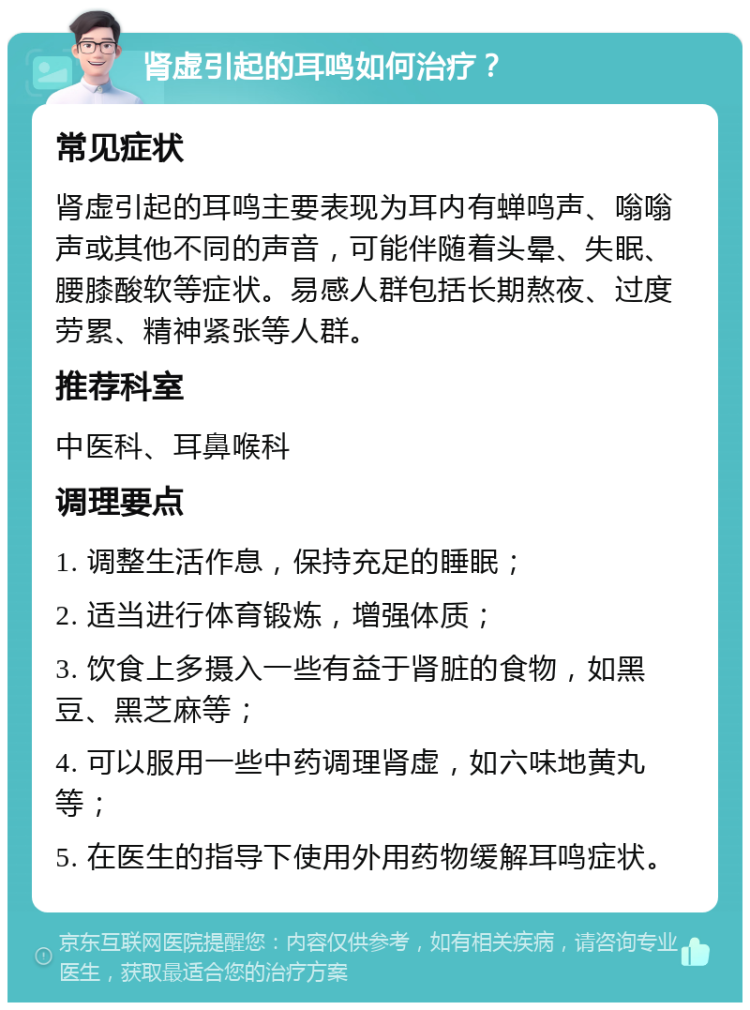 肾虚引起的耳鸣如何治疗？ 常见症状 肾虚引起的耳鸣主要表现为耳内有蝉鸣声、嗡嗡声或其他不同的声音，可能伴随着头晕、失眠、腰膝酸软等症状。易感人群包括长期熬夜、过度劳累、精神紧张等人群。 推荐科室 中医科、耳鼻喉科 调理要点 1. 调整生活作息，保持充足的睡眠； 2. 适当进行体育锻炼，增强体质； 3. 饮食上多摄入一些有益于肾脏的食物，如黑豆、黑芝麻等； 4. 可以服用一些中药调理肾虚，如六味地黄丸等； 5. 在医生的指导下使用外用药物缓解耳鸣症状。