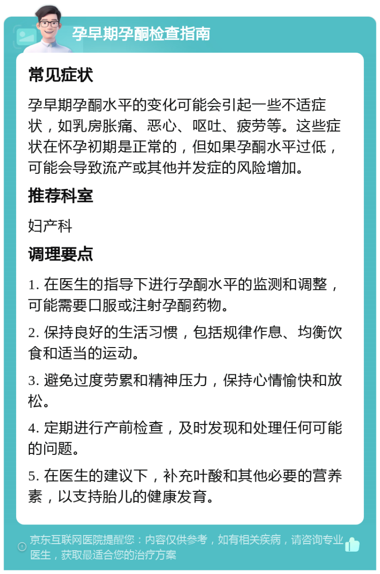 孕早期孕酮检查指南 常见症状 孕早期孕酮水平的变化可能会引起一些不适症状，如乳房胀痛、恶心、呕吐、疲劳等。这些症状在怀孕初期是正常的，但如果孕酮水平过低，可能会导致流产或其他并发症的风险增加。 推荐科室 妇产科 调理要点 1. 在医生的指导下进行孕酮水平的监测和调整，可能需要口服或注射孕酮药物。 2. 保持良好的生活习惯，包括规律作息、均衡饮食和适当的运动。 3. 避免过度劳累和精神压力，保持心情愉快和放松。 4. 定期进行产前检查，及时发现和处理任何可能的问题。 5. 在医生的建议下，补充叶酸和其他必要的营养素，以支持胎儿的健康发育。