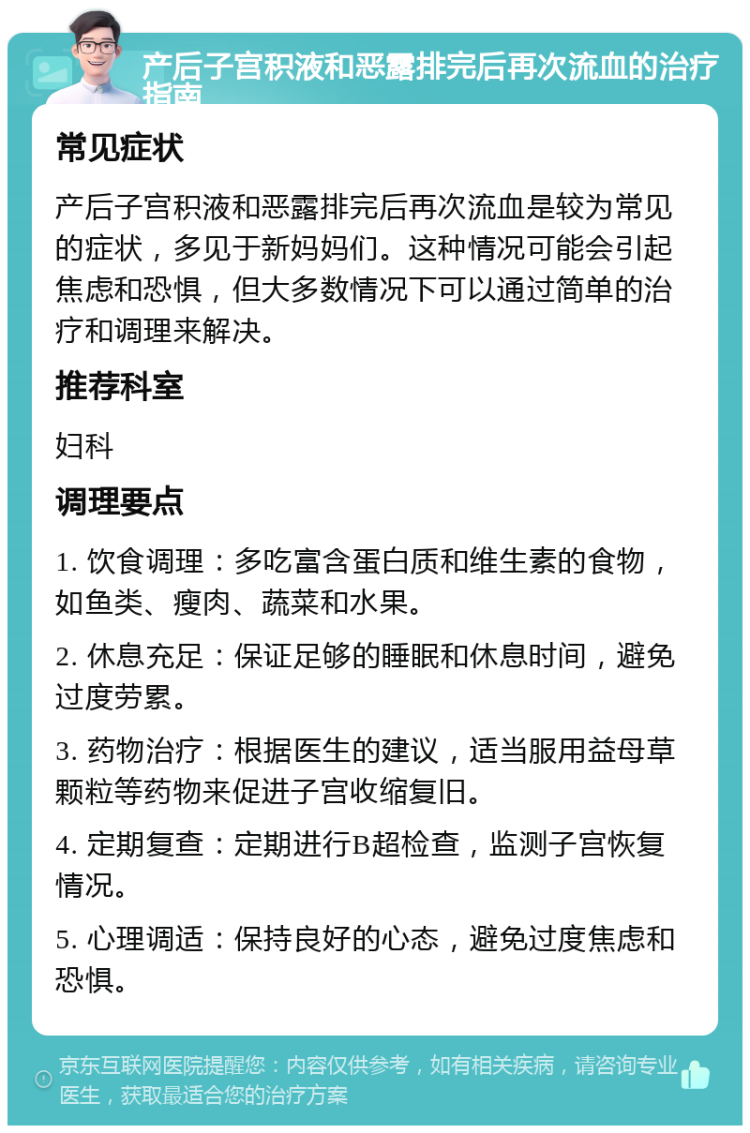 产后子宫积液和恶露排完后再次流血的治疗指南 常见症状 产后子宫积液和恶露排完后再次流血是较为常见的症状，多见于新妈妈们。这种情况可能会引起焦虑和恐惧，但大多数情况下可以通过简单的治疗和调理来解决。 推荐科室 妇科 调理要点 1. 饮食调理：多吃富含蛋白质和维生素的食物，如鱼类、瘦肉、蔬菜和水果。 2. 休息充足：保证足够的睡眠和休息时间，避免过度劳累。 3. 药物治疗：根据医生的建议，适当服用益母草颗粒等药物来促进子宫收缩复旧。 4. 定期复查：定期进行B超检查，监测子宫恢复情况。 5. 心理调适：保持良好的心态，避免过度焦虑和恐惧。