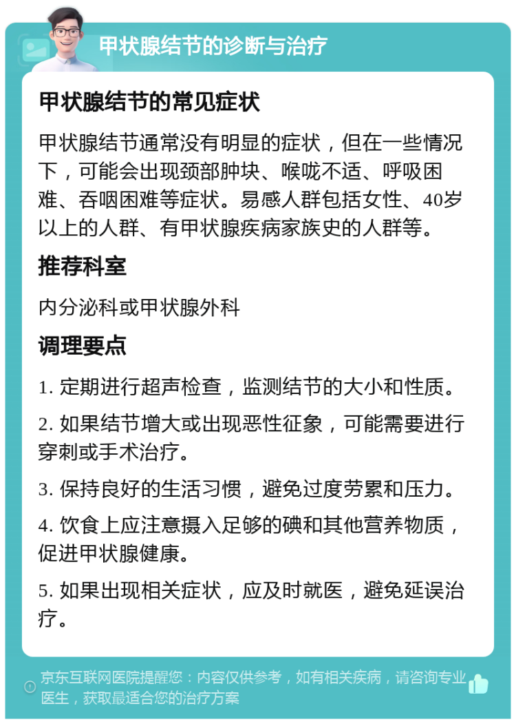 甲状腺结节的诊断与治疗 甲状腺结节的常见症状 甲状腺结节通常没有明显的症状，但在一些情况下，可能会出现颈部肿块、喉咙不适、呼吸困难、吞咽困难等症状。易感人群包括女性、40岁以上的人群、有甲状腺疾病家族史的人群等。 推荐科室 内分泌科或甲状腺外科 调理要点 1. 定期进行超声检查，监测结节的大小和性质。 2. 如果结节增大或出现恶性征象，可能需要进行穿刺或手术治疗。 3. 保持良好的生活习惯，避免过度劳累和压力。 4. 饮食上应注意摄入足够的碘和其他营养物质，促进甲状腺健康。 5. 如果出现相关症状，应及时就医，避免延误治疗。