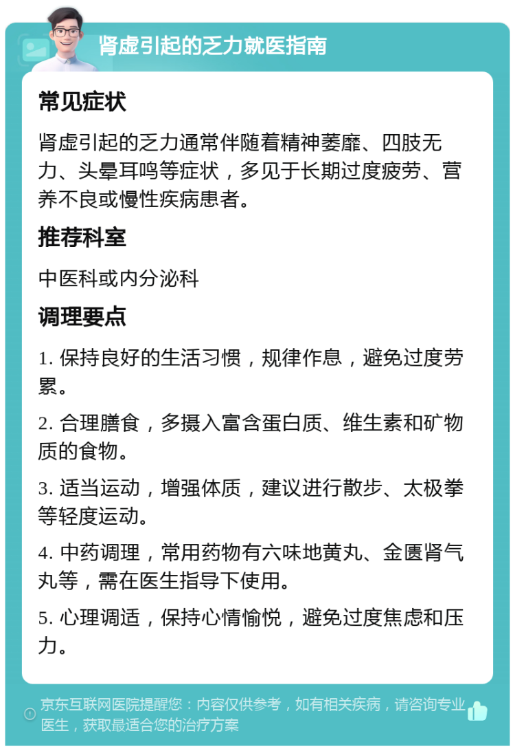 肾虚引起的乏力就医指南 常见症状 肾虚引起的乏力通常伴随着精神萎靡、四肢无力、头晕耳鸣等症状，多见于长期过度疲劳、营养不良或慢性疾病患者。 推荐科室 中医科或内分泌科 调理要点 1. 保持良好的生活习惯，规律作息，避免过度劳累。 2. 合理膳食，多摄入富含蛋白质、维生素和矿物质的食物。 3. 适当运动，增强体质，建议进行散步、太极拳等轻度运动。 4. 中药调理，常用药物有六味地黄丸、金匮肾气丸等，需在医生指导下使用。 5. 心理调适，保持心情愉悦，避免过度焦虑和压力。