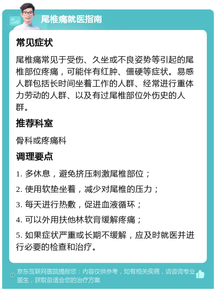 尾椎痛就医指南 常见症状 尾椎痛常见于受伤、久坐或不良姿势等引起的尾椎部位疼痛，可能伴有红肿、僵硬等症状。易感人群包括长时间坐着工作的人群、经常进行重体力劳动的人群、以及有过尾椎部位外伤史的人群。 推荐科室 骨科或疼痛科 调理要点 1. 多休息，避免挤压刺激尾椎部位； 2. 使用软垫坐着，减少对尾椎的压力； 3. 每天进行热敷，促进血液循环； 4. 可以外用扶他林软膏缓解疼痛； 5. 如果症状严重或长期不缓解，应及时就医并进行必要的检查和治疗。