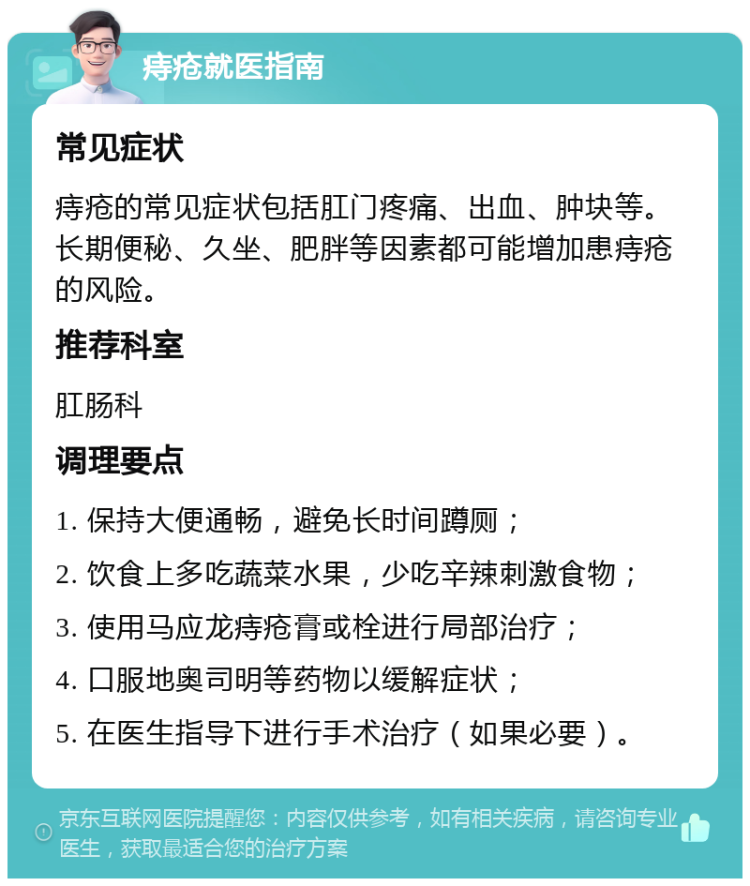 痔疮就医指南 常见症状 痔疮的常见症状包括肛门疼痛、出血、肿块等。长期便秘、久坐、肥胖等因素都可能增加患痔疮的风险。 推荐科室 肛肠科 调理要点 1. 保持大便通畅，避免长时间蹲厕； 2. 饮食上多吃蔬菜水果，少吃辛辣刺激食物； 3. 使用马应龙痔疮膏或栓进行局部治疗； 4. 口服地奥司明等药物以缓解症状； 5. 在医生指导下进行手术治疗（如果必要）。