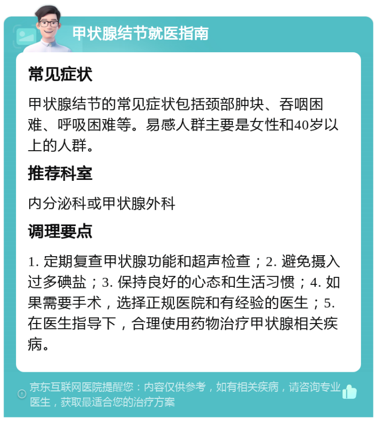 甲状腺结节就医指南 常见症状 甲状腺结节的常见症状包括颈部肿块、吞咽困难、呼吸困难等。易感人群主要是女性和40岁以上的人群。 推荐科室 内分泌科或甲状腺外科 调理要点 1. 定期复查甲状腺功能和超声检查；2. 避免摄入过多碘盐；3. 保持良好的心态和生活习惯；4. 如果需要手术，选择正规医院和有经验的医生；5. 在医生指导下，合理使用药物治疗甲状腺相关疾病。