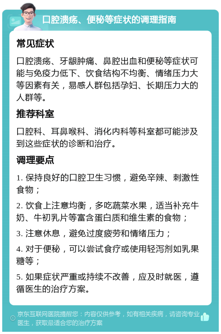 口腔溃疡、便秘等症状的调理指南 常见症状 口腔溃疡、牙龈肿痛、鼻腔出血和便秘等症状可能与免疫力低下、饮食结构不均衡、情绪压力大等因素有关，易感人群包括孕妇、长期压力大的人群等。 推荐科室 口腔科、耳鼻喉科、消化内科等科室都可能涉及到这些症状的诊断和治疗。 调理要点 1. 保持良好的口腔卫生习惯，避免辛辣、刺激性食物； 2. 饮食上注意均衡，多吃蔬菜水果，适当补充牛奶、牛初乳片等富含蛋白质和维生素的食物； 3. 注意休息，避免过度疲劳和情绪压力； 4. 对于便秘，可以尝试食疗或使用轻泻剂如乳果糖等； 5. 如果症状严重或持续不改善，应及时就医，遵循医生的治疗方案。