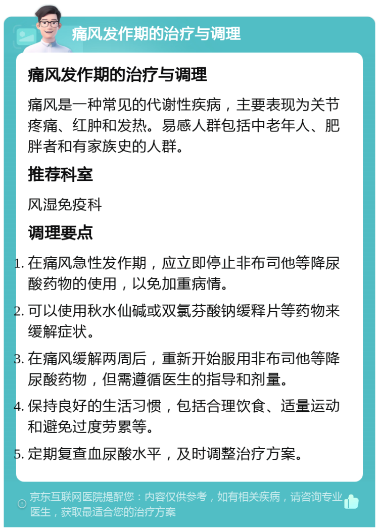 痛风发作期的治疗与调理 痛风发作期的治疗与调理 痛风是一种常见的代谢性疾病，主要表现为关节疼痛、红肿和发热。易感人群包括中老年人、肥胖者和有家族史的人群。 推荐科室 风湿免疫科 调理要点 在痛风急性发作期，应立即停止非布司他等降尿酸药物的使用，以免加重病情。 可以使用秋水仙碱或双氯芬酸钠缓释片等药物来缓解症状。 在痛风缓解两周后，重新开始服用非布司他等降尿酸药物，但需遵循医生的指导和剂量。 保持良好的生活习惯，包括合理饮食、适量运动和避免过度劳累等。 定期复查血尿酸水平，及时调整治疗方案。